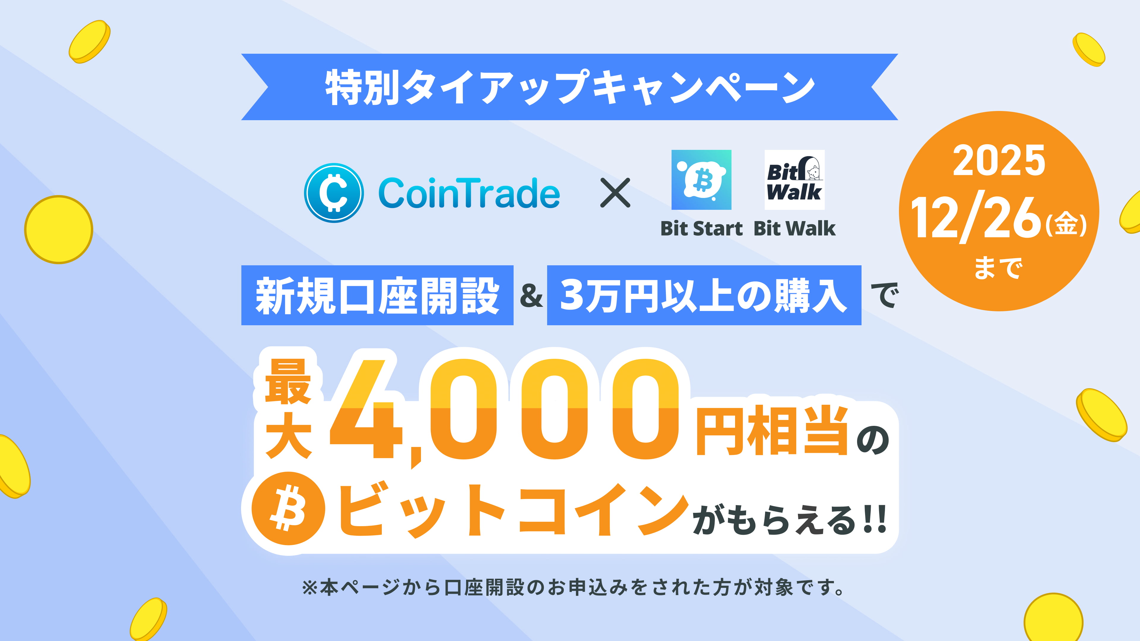 特別タイアップキャンペーン CoinTrade × Bit Start・BitWalk限定キャンペーン 本ページからの新規口座開設＆3万円以上の購入で最大4,000円相当のビットコインがもらえる！ キャンペーン期間：2025年11月4日（火）〜2025年12月26日（金） ※本ページから口座開設のお申込みされた方が対象です。