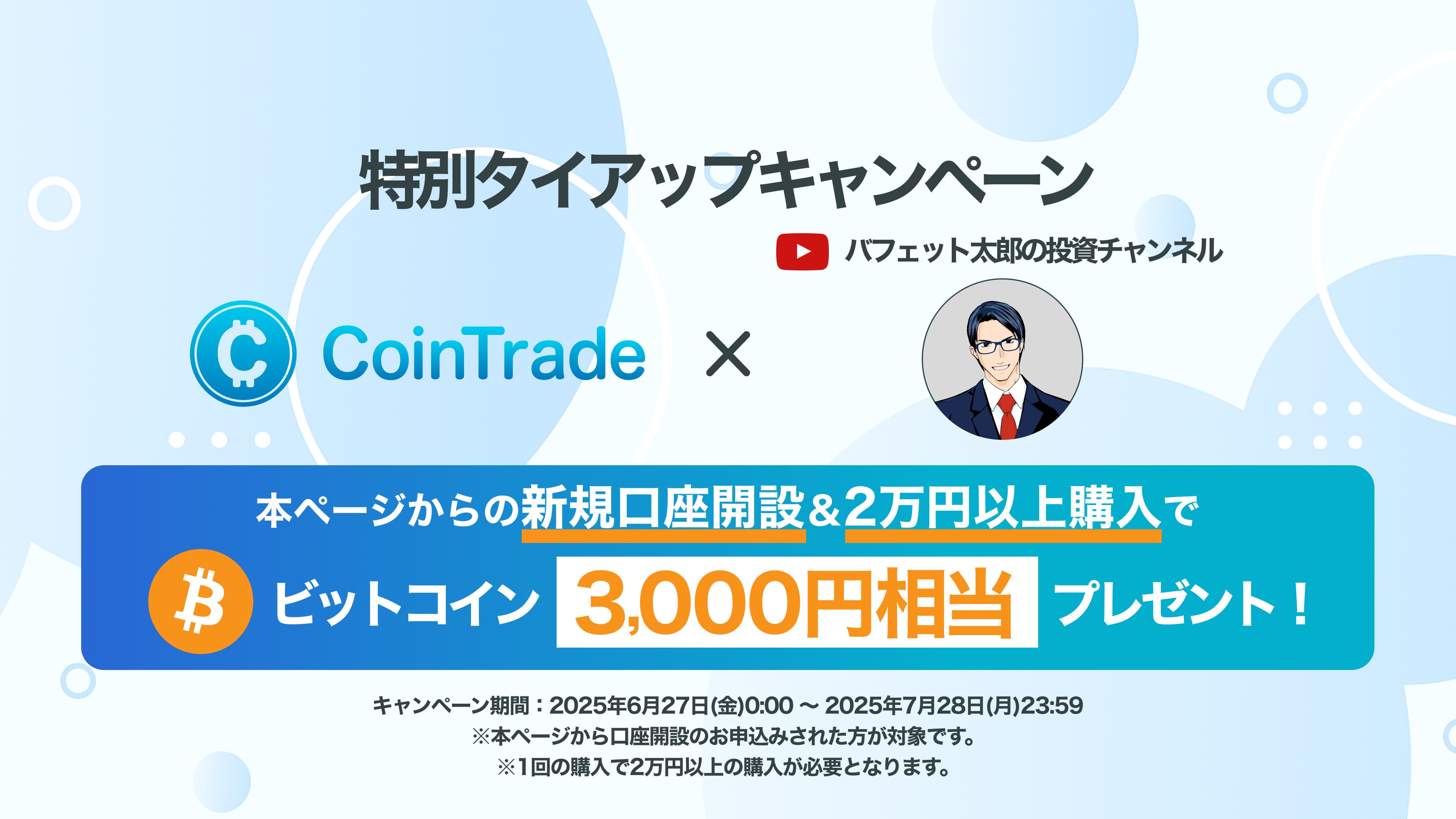 特別タイアップキャンペーン CoinTrade × バフェット太郎の投資チャンネル 本ページからの新規口座開設＆2万円以上購入でビットコイン3,000円相当プレゼント！ キャンペーン期間：2025年6月27日（金）0:00〜2025年7月28日（月）23:59 ※本ページから口座開設のお申込みされた方が対象です。※1回の購入で2万円以上の購入が必要となります。