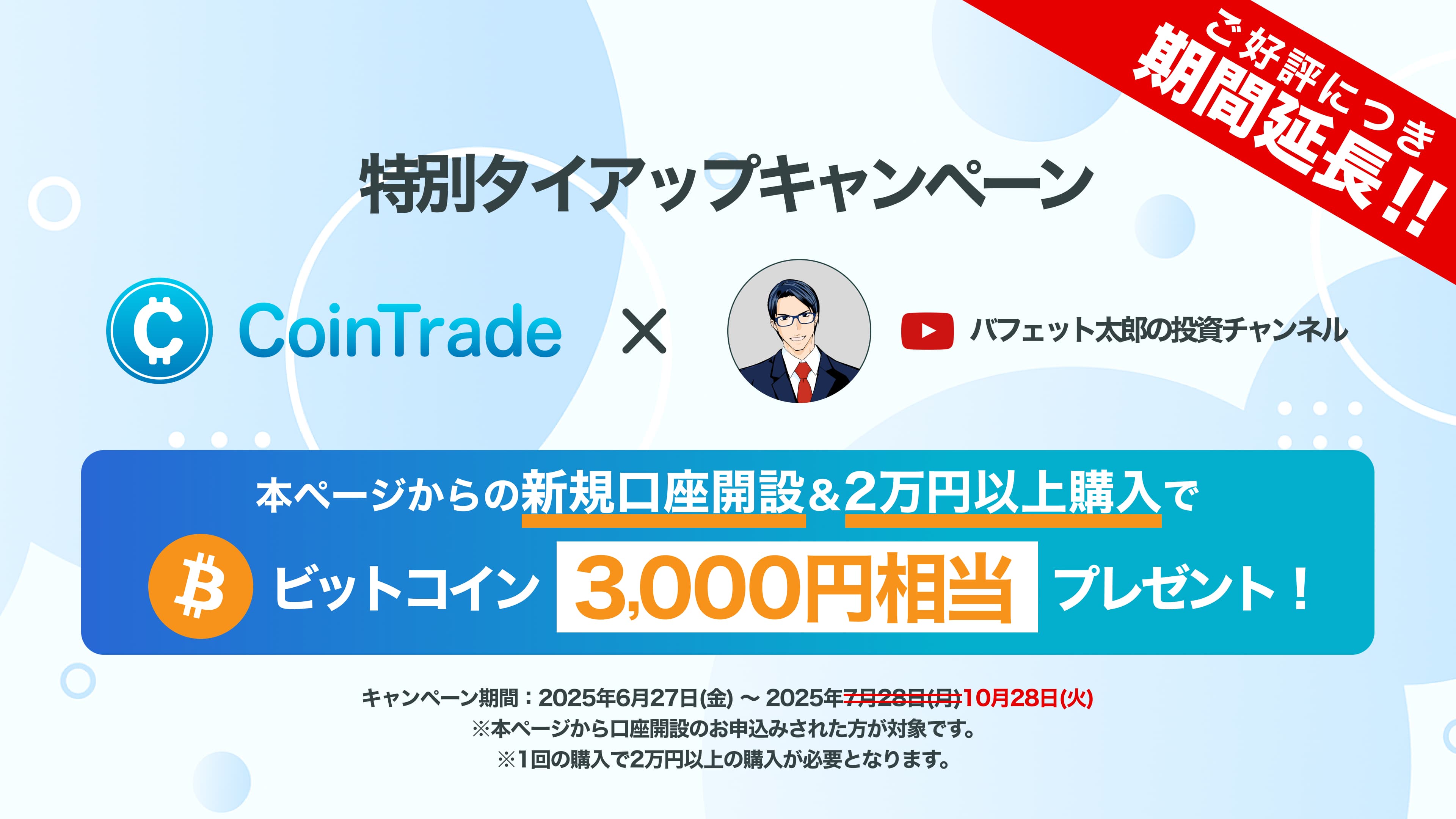 特別タイアップキャンペーン CoinTrade × バフェット太郎の投資チャンネル 本ページからの新規口座開設&2万円以上購入でビットコイン3,000円相当プレゼント! キャンペーン期間:2025年6月27日(金)〜2025年10月28日(火) ※本ページから口座開設のお申込みされた方が対象です。※1回の購入で2万円以上の購入が必要となります。